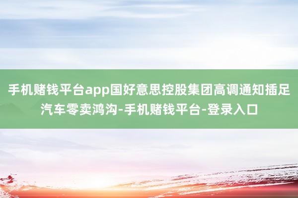 手机赌钱平台app国好意思控股集团高调通知插足汽车零卖鸿沟-手机赌钱平台-登录入口