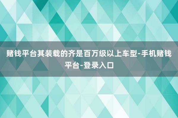 赌钱平台其装载的齐是百万级以上车型-手机赌钱平台-登录入口