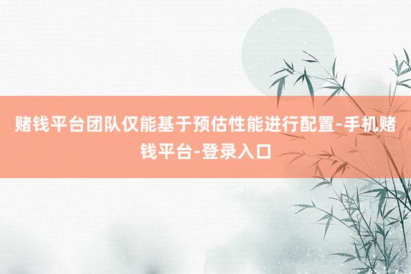 赌钱平台团队仅能基于预估性能进行配置-手机赌钱平台-登录入口
