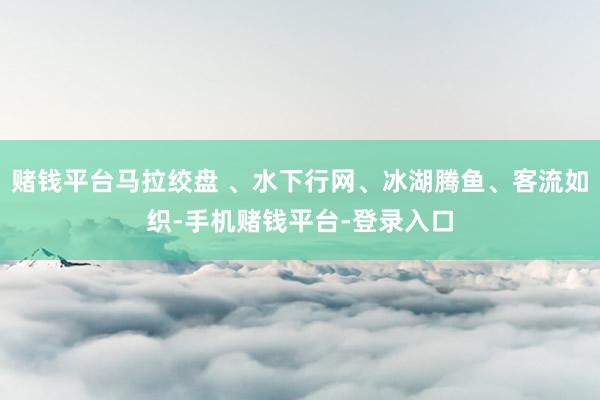 赌钱平台马拉绞盘 、水下行网、冰湖腾鱼、客流如织-手机赌钱平台-登录入口