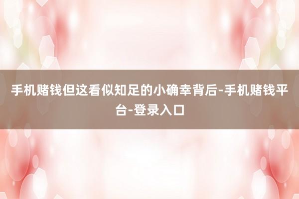 手机赌钱但这看似知足的小确幸背后-手机赌钱平台-登录入口