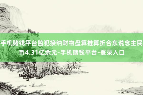 手机赌钱平台监犯接纳财物盘算推算折合东说念主民币4.31亿余元-手机赌钱平台-登录入口