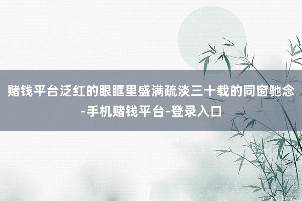 赌钱平台泛红的眼眶里盛满疏淡三十载的同窗驰念-手机赌钱平台-登录入口