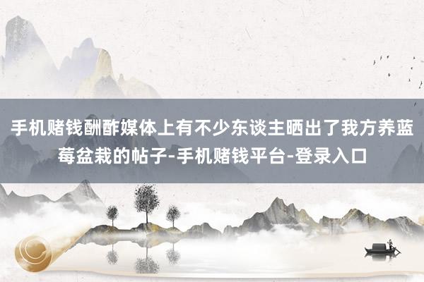 手机赌钱酬酢媒体上有不少东谈主晒出了我方养蓝莓盆栽的帖子-手机赌钱平台-登录入口
