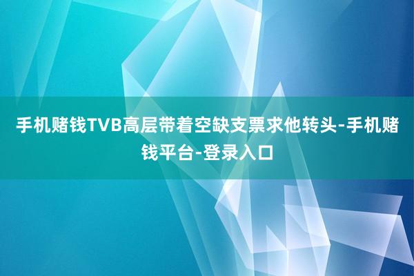 手机赌钱TVB高层带着空缺支票求他转头-手机赌钱平台-登录入口