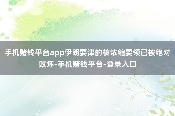 手机赌钱平台app伊朗要津的核浓缩要领已被绝对败坏-手机赌钱平台-登录入口