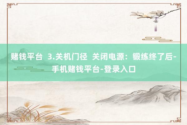 赌钱平台  3.关机门径  关闭电源：锻练终了后-手机赌钱平台-登录入口