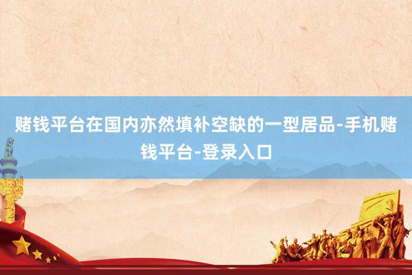 赌钱平台在国内亦然填补空缺的一型居品-手机赌钱平台-登录入口