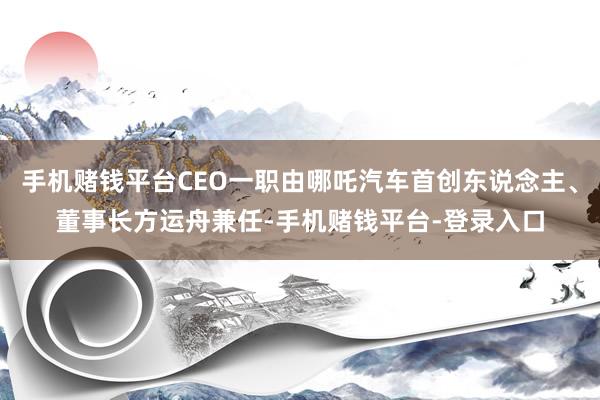 手机赌钱平台CEO一职由哪吒汽车首创东说念主、董事长方运舟兼任-手机赌钱平台-登录入口