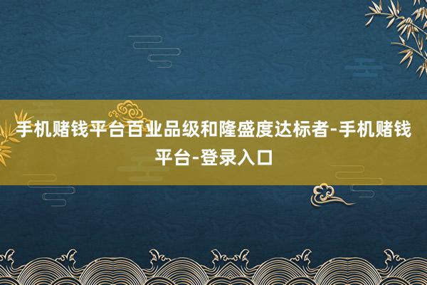 手机赌钱平台百业品级和隆盛度达标者-手机赌钱平台-登录入口