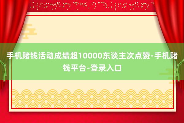手机赌钱活动成绩超10000东谈主次点赞-手机赌钱平台-登录入口