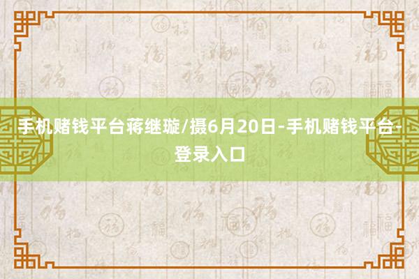 手机赌钱平台蒋继璇/摄6月20日-手机赌钱平台-登录入口