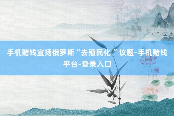 手机赌钱宣扬俄罗斯“去殖民化 ”议题-手机赌钱平台-登录入口