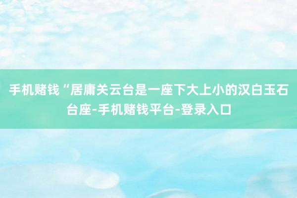 手机赌钱“居庸关云台是一座下大上小的汉白玉石台座-手机赌钱平台-登录入口