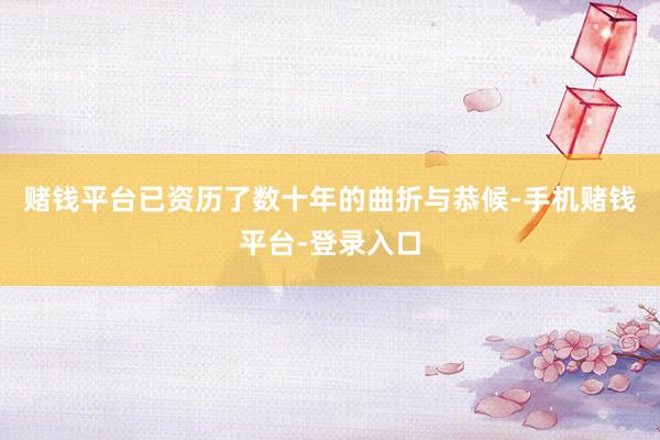 赌钱平台已资历了数十年的曲折与恭候-手机赌钱平台-登录入口