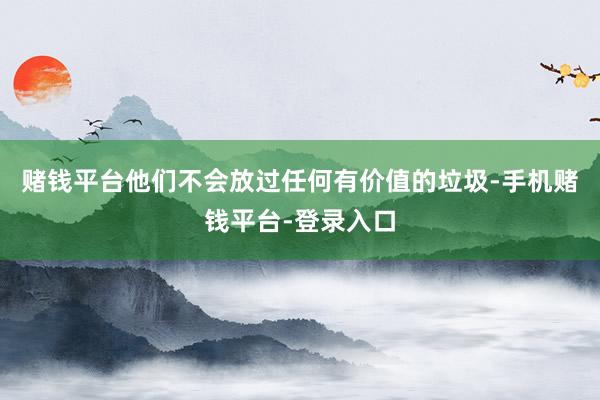 赌钱平台他们不会放过任何有价值的垃圾-手机赌钱平台-登录入口