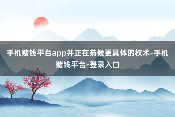 手机赌钱平台app并正在恭候更具体的权术-手机赌钱平台-登录入口