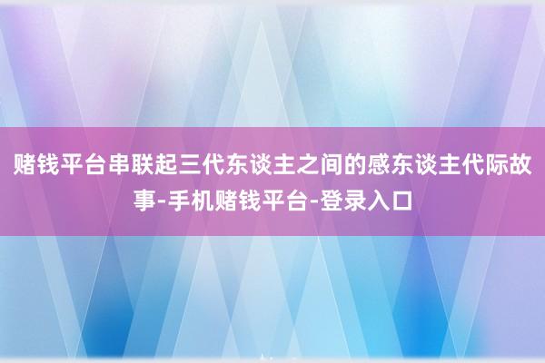 赌钱平台串联起三代东谈主之间的感东谈主代际故事-手机赌钱平台-登录入口