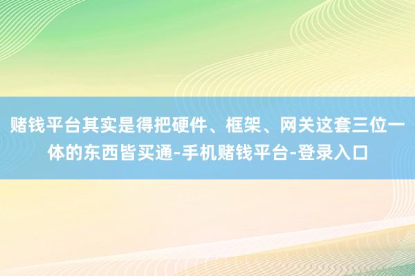 赌钱平台其实是得把硬件、框架、网关这套三位一体的东西皆买通-手机赌钱平台-登录入