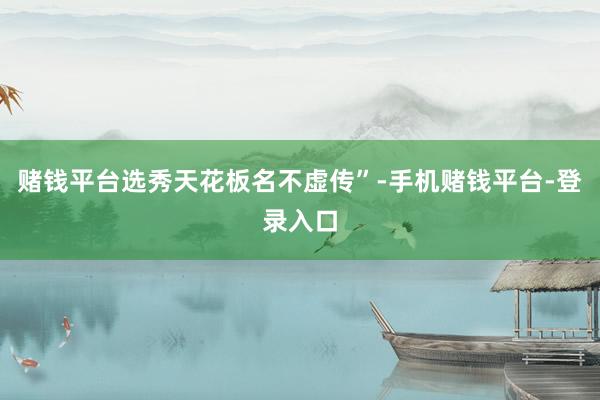 赌钱平台选秀天花板名不虚传”-手机赌钱平台-登录入口