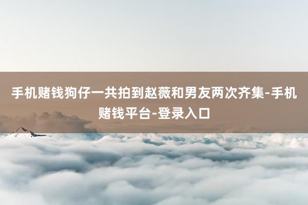 手机赌钱狗仔一共拍到赵薇和男友两次齐集-手机赌钱平台-登录入口