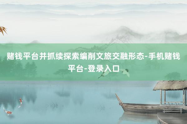 赌钱平台并抓续探索编削文旅交融形态-手机赌钱平台-登录入口