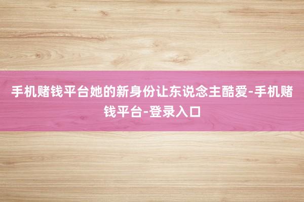 手机赌钱平台她的新身份让东说念主酷爱-手机赌钱平台-登录入口