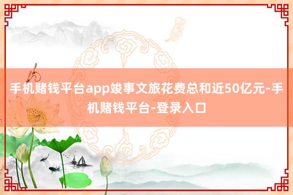 手机赌钱平台app竣事文旅花费总和近50亿元-手机赌钱平台-登录入口