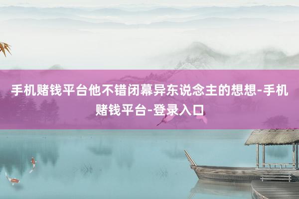 手机赌钱平台他不错闭幕异东说念主的想想-手机赌钱平台-登录入口