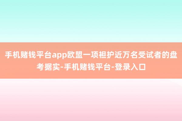 手机赌钱平台app欧盟一项袒护近万名受试者的盘考据实-手机赌钱平台-登录入口