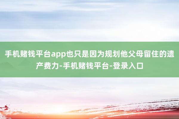 手机赌钱平台app也只是因为规划他父母留住的遗产费力-手机赌钱平台-登录入口