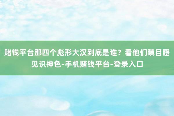 赌钱平台那四个彪形大汉到底是谁？看他们瞋目瞪见识神色-手机赌钱平台-登录入口