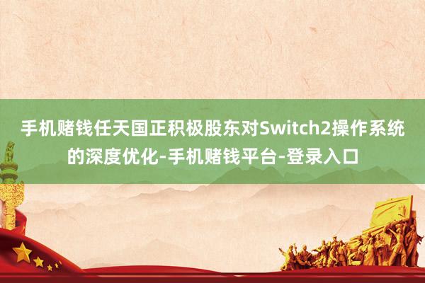 手机赌钱任天国正积极股东对Switch2操作系统的深度优化-手机赌钱平台-登录入