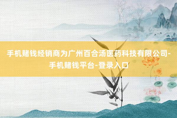 手机赌钱经销商为广州百合汤医药科技有限公司-手机赌钱平台-登录入口