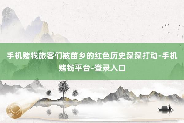 手机赌钱旅客们被苗乡的红色历史深深打动-手机赌钱平台-登录入口