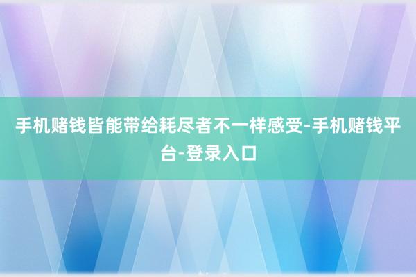 手机赌钱皆能带给耗尽者不一样感受-手机赌钱平台-登录入口