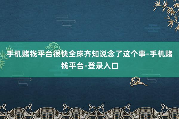 手机赌钱平台很快全球齐知说念了这个事-手机赌钱平台-登录入口