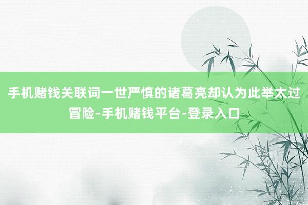 手机赌钱关联词一世严慎的诸葛亮却认为此举太过冒险-手机赌钱平台-登录入口