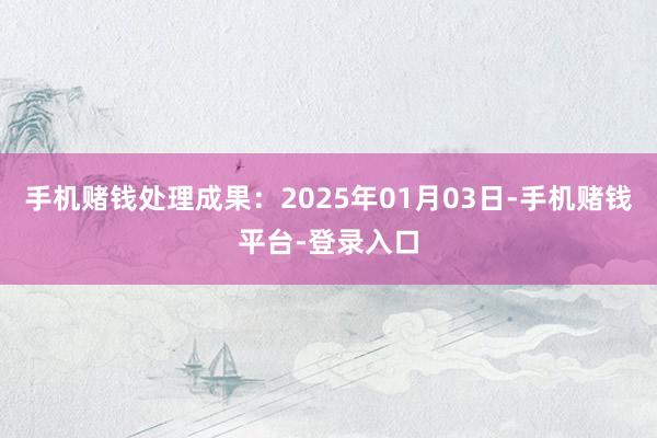 手机赌钱处理成果：2025年01月03日-手机赌钱平台-登录入口