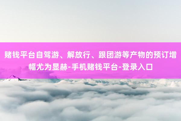 赌钱平台自驾游、解放行、跟团游等产物的预订增幅尤为显赫-手机赌钱平台-登录入口