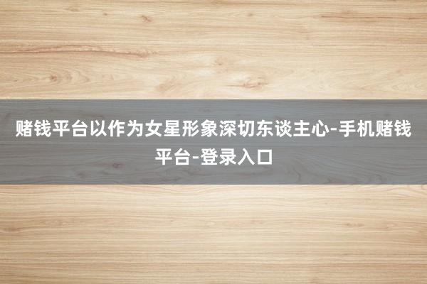 赌钱平台以作为女星形象深切东谈主心-手机赌钱平台-登录入口