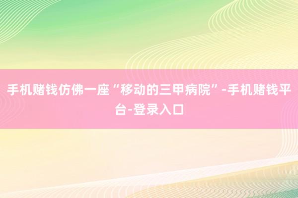 手机赌钱仿佛一座“移动的三甲病院”-手机赌钱平台-登录入口