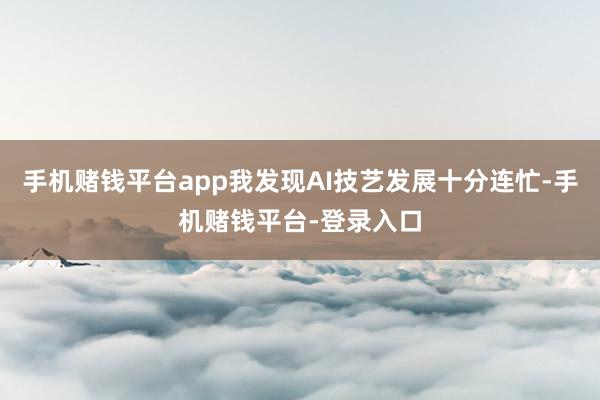 手机赌钱平台app我发现AI技艺发展十分连忙-手机赌钱平台-登录入口