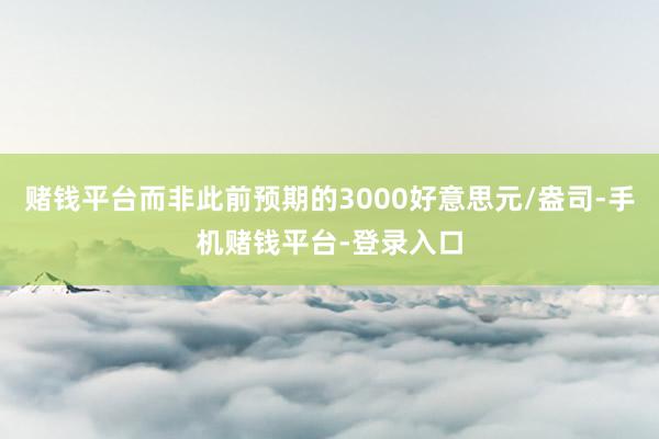 赌钱平台而非此前预期的3000好意思元/盎司-手机赌钱平台-登录入口