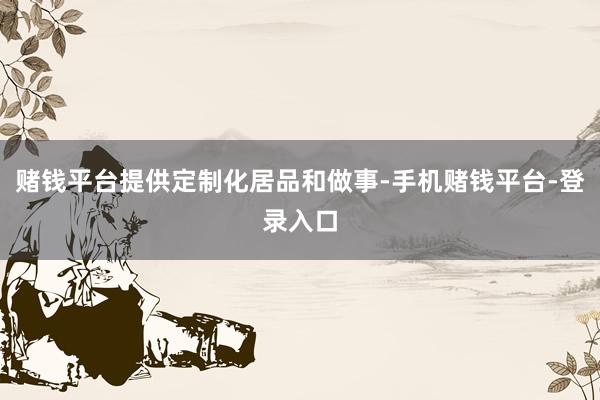 赌钱平台提供定制化居品和做事-手机赌钱平台-登录入口