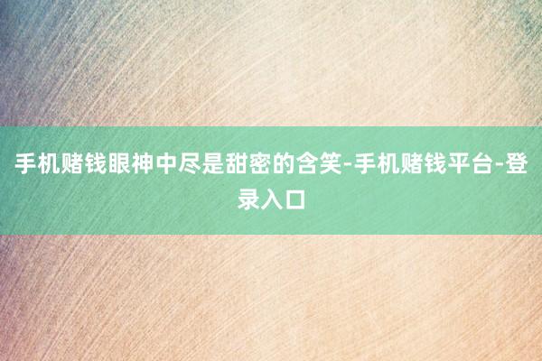 手机赌钱眼神中尽是甜密的含笑-手机赌钱平台-登录入口