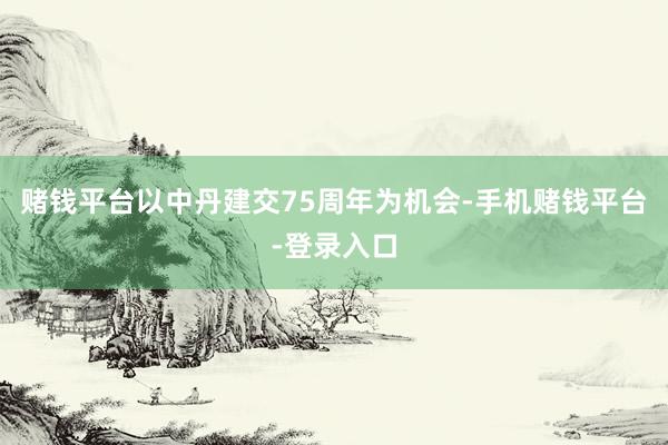 赌钱平台以中丹建交75周年为机会-手机赌钱平台-登录入口