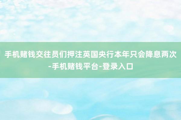 手机赌钱交往员们押注英国央行本年只会降息两次-手机赌钱平台-登录入口