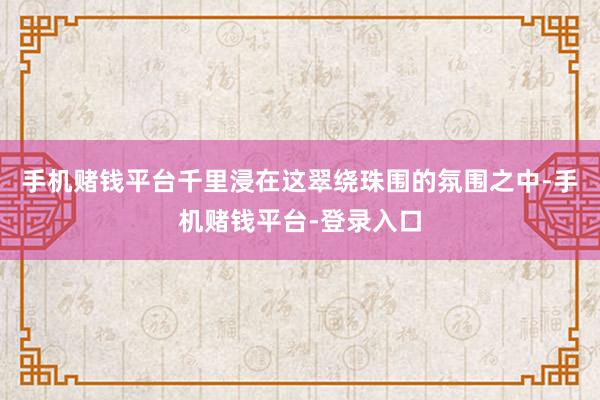 手机赌钱平台千里浸在这翠绕珠围的氛围之中-手机赌钱平台-登录入口