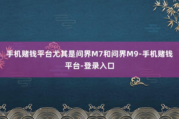 手机赌钱平台尤其是问界M7和问界M9-手机赌钱平台-登录入口